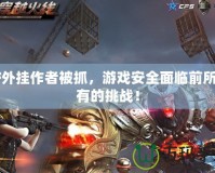 CF外掛作者被抓，游戲安全面臨前所未有的挑戰(zhàn)！