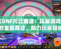 《DNF托比商店：探秘游戲中的寶藏商店，助力玩家輕松升級！》