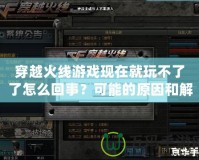 穿越火線游戲現(xiàn)在就玩不了了怎么回事？可能的原因和解決方法詳解