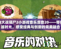 植物大戰(zhàn)僵尸2小游戲音樂混音20——帶你穿越時(shí)光，感受經(jīng)典與創(chuàng)新的完美融合