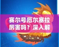 賽爾號厄爾塞拉厲害嗎？深入解析這位強大英雄的無敵魅力！
