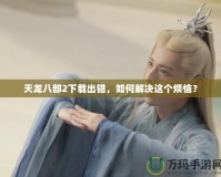 天龍八部2下載出錯(cuò)，如何解決這個(gè)煩惱？