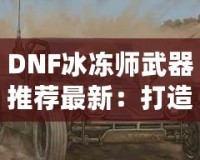 DNF冰凍師武器推薦最新：打造冰霜之力，縱橫地下城