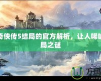 仙劍奇?zhèn)b傳5結(jié)局的官方解析，讓人唏噓的終局之謎