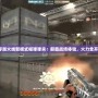 穿越火線新模式榴彈彈夾：顛覆戰(zhàn)場(chǎng)體驗(yàn)，火力全開(kāi)！