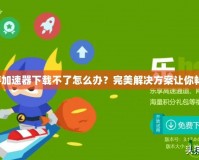 迅雷網(wǎng)游加速器下載不了怎么辦？完美解決方案讓你暢享無阻！