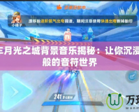 QQ飛車(chē)月光之城背景音樂(lè)揭秘：讓你沉浸在夢(mèng)幻般的音符世界