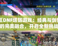 《DNF塔防游戲：經(jīng)典與創(chuàng)新的完美融合，開啟全新挑戰(zhàn)之旅！》