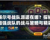 賽爾號戰(zhàn)隊派遣在哪？探秘最強戰(zhàn)隊的戰(zhàn)斗策略與精彩冒險！