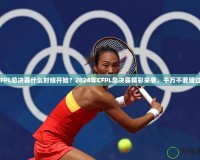 CFPL總決賽什么時(shí)候開(kāi)始？2024年CFPL總決賽精彩來(lái)襲，千萬(wàn)不要錯(cuò)過(guò)！