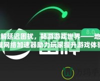 破解延遲困擾，暢游游戲世界——地下城網(wǎng)絡加速器助力玩家提升游戲體驗