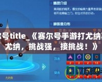 賽爾號title_《賽爾號手游打尤納斯打尤納，挑戰(zhàn)強，接挑戰(zhàn)！》