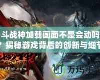 斗戰(zhàn)神加載畫(huà)面不是會(huì)動(dòng)嗎？揭秘游戲背后的創(chuàng)新與細(xì)節(jié)