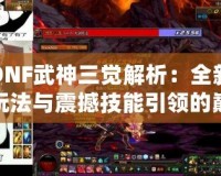 DNF武神三覺解析：全新玩法與震撼技能引領(lǐng)的巔峰體驗(yàn)！