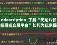 ndescription_了解“天龍八部暢易閣交易平臺”如何為玩家提供便捷、安全的虛擬物品交易服務(wù)，助力玩家在游戲中