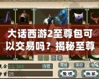 大話西游2至尊包可以交易嗎？揭秘至尊包背后的神秘價值！