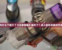 為什么下載不了《王者榮耀》組件了？深入剖析及解決方法