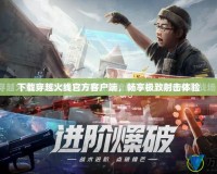 下載穿越火線官方客戶端，暢享極致射擊體驗