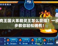 洛克王國火系精靈王怎么獲得？一步一步教你輕松擁有！