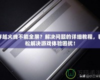 穿越火線不能全屏？解決問題的詳細(xì)教程，輕松解決游戲體驗(yàn)困擾！