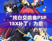 “純白交響曲PSP18X補(bǔ)?。簽槟挠螒蝮w驗(yàn)增添無限精彩”