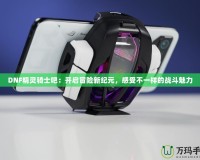 DNF精靈騎士吧：開啟冒險(xiǎn)新紀(jì)元，感受不一樣的戰(zhàn)斗魅力