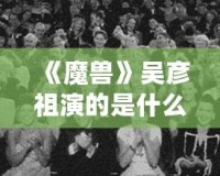 《魔獸》吳彥祖演的是什么電影？讓我們一起走進(jìn)這場(chǎng)史詩(shī)級(jí)冒險(xiǎn)