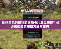 DNF黑色的魔物的逆鱗卡片怎么獲得？你必須知道的獲取方法與技巧！