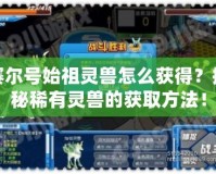 賽爾號(hào)始祖靈獸怎么獲得？探秘稀有靈獸的獲取方法！