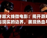 穿越火線微電影：揭開游戲與現(xiàn)實的邊界，展現(xiàn)熱血與團隊精神