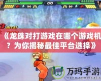 《龍珠對打游戲在哪個游戲機(jī)？為你揭秘最佳平臺選擇》