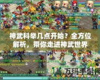 神武科舉幾點(diǎn)開(kāi)始？全方位解析，帶你走進(jìn)神武世界