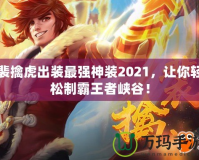裴擒虎出裝最強(qiáng)神裝2021，讓你輕松制霸王者峽谷！