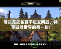 解決龍之谷登不進(jìn)去問(wèn)題，暢享游戲世界的每一刻！