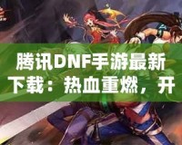 騰訊DNF手游最新下載：熱血重燃，開啟你的地下城冒險(xiǎn)之旅！