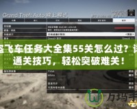 俠盜飛車任務(wù)大全集55關(guān)怎么過？詳解通關(guān)技巧，輕松突破難關(guān)！