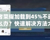 王者榮耀加載到45%不動了怎么辦？快速解決方法大揭秘！