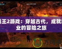 霸王2游戲：穿越古代，成就霸業(yè)的冒險之旅