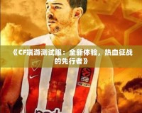 《CF端游測試服：全新體驗(yàn)，熱血征戰(zhàn)的先行者》