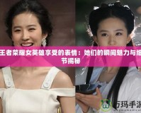 王者榮耀女英雄享受的表情：她們的瞬間魅力與細節(jié)揭秘