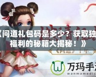 《問道禮包碼是多少？獲取獨(dú)家福利的秘籍大揭秘！》