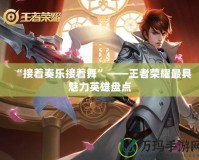 “接著奏樂接著舞”——王者榮耀最具魅力英雄盤點(diǎn)