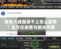 穿越火線登錄不上怎么回事？全方位排查與解決方案