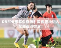DNFPK服怎么登陸？教你輕松進(jìn)入全新戰(zhàn)斗世界！