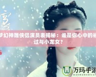 夢幻神雕俠侶演員表揭秘：誰是你心中的楊過與小龍女？