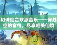 夢(mèng)幻誅仙合歡派音樂——穿越時(shí)空的音符，盡享唯美仙境