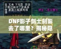 DNF影子劍士剎影去了哪里？揭秘隱藏劇情與角色歸屬
