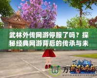 武林外傳網(wǎng)游停服了嗎？探秘經(jīng)典網(wǎng)游背后的傳承與未來