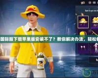 吃雞國際服下載蘋果版安裝不了？教你解決辦法，輕松暢玩！