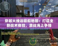 穿越火線運輸船地圖：打造全新戰(zhàn)術(shù)體驗，激戰(zhàn)海上爭鋒